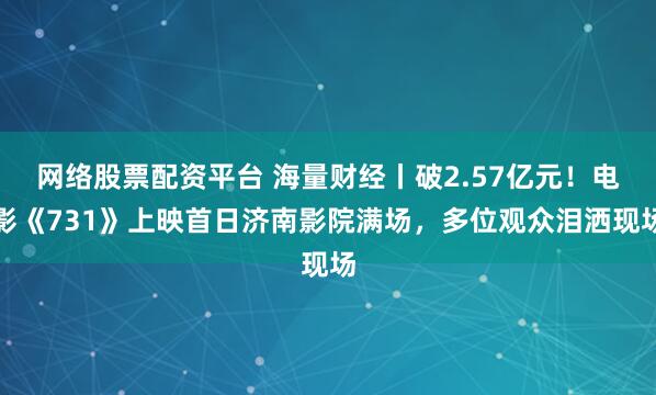 网络股票配资平台 海量财经丨破2.57亿元！电影《731》上映首日济南影院满场，多位观众泪洒现场