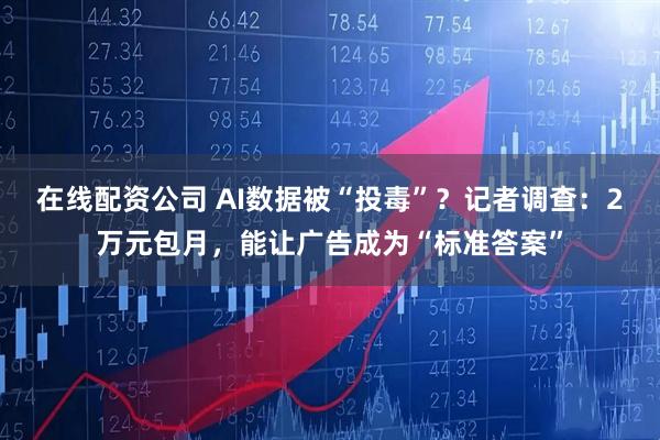 在线配资公司 AI数据被“投毒”？记者调查：2万元包月，能让广告成为“标准答案”