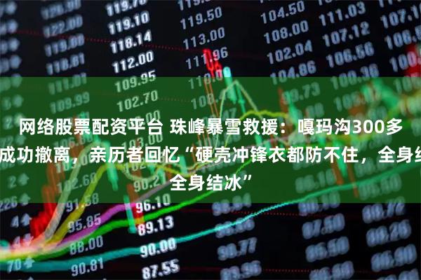 网络股票配资平台 珠峰暴雪救援：嘎玛沟300多游客成功撤离，亲历者回忆“硬壳冲锋衣都防不住，全身结冰”