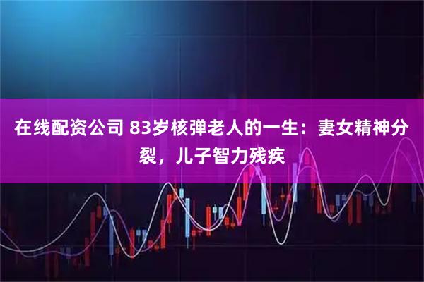 在线配资公司 83岁核弹老人的一生：妻女精神分裂，儿子智力残疾