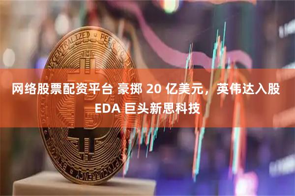 网络股票配资平台 豪掷 20 亿美元，英伟达入股 EDA 巨头新思科技