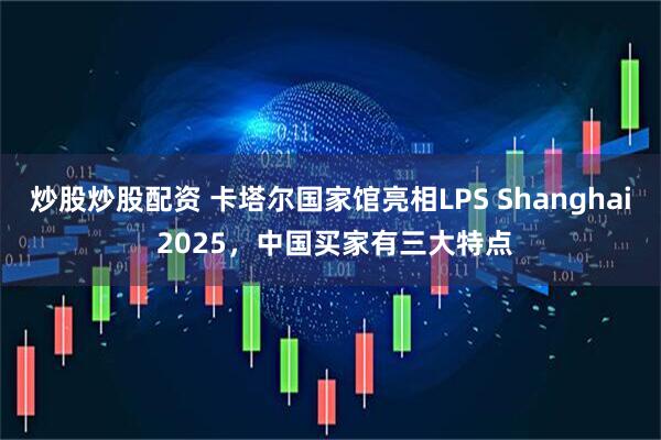 炒股炒股配资 卡塔尔国家馆亮相LPS Shanghai 2025，中国买家有三大特点