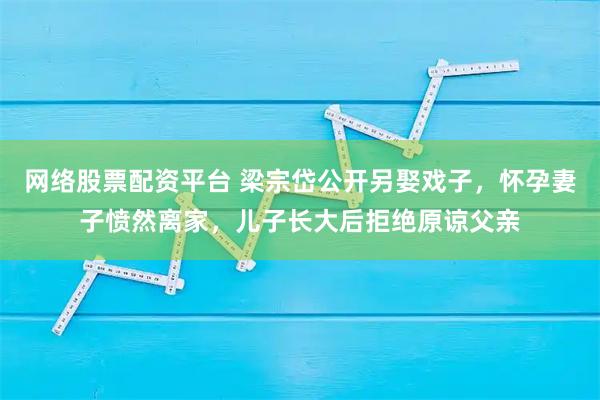 网络股票配资平台 梁宗岱公开另娶戏子，怀孕妻子愤然离家，儿子长大后拒绝原谅父亲