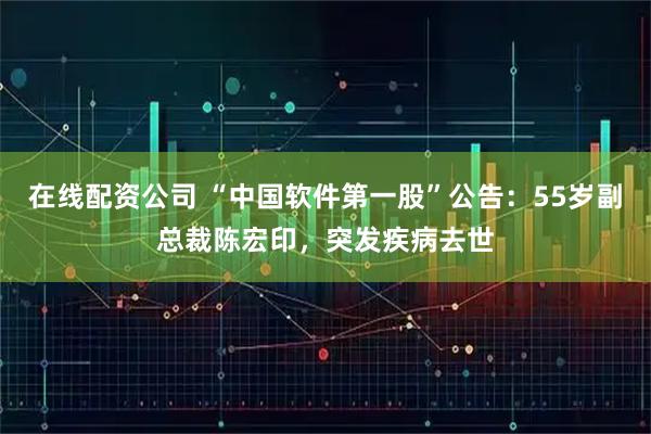 在线配资公司 “中国软件第一股”公告：55岁副总裁陈宏印，突发疾病去世