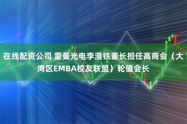 在线配资公司 雷曼光电李漫铁董长担任高商会（大湾区EMBA校友联盟）轮值会长
