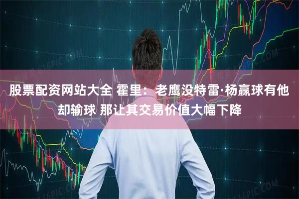 股票配资网站大全 霍里：老鹰没特雷·杨赢球有他却输球 那让其交易价值大幅下降