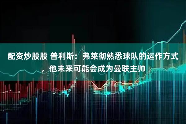配资炒股股 普利斯：弗莱彻熟悉球队的运作方式，他未来可能会成为曼联主帅