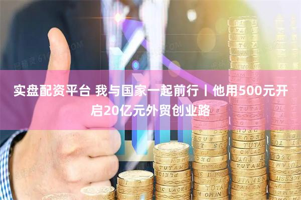 实盘配资平台 我与国家一起前行丨他用500元开启20亿元外贸创业路