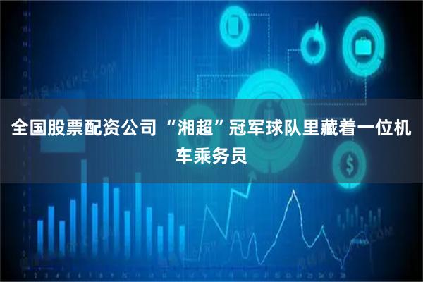 全国股票配资公司 “湘超”冠军球队里藏着一位机车乘务员