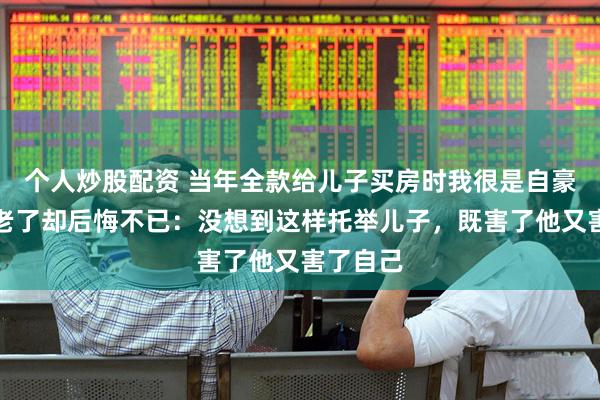 个人炒股配资 当年全款给儿子买房时我很是自豪，如今老了却后悔不已：没想到这样托举儿子，既害了他又害了自己