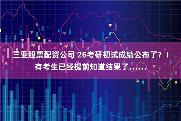 三亚股票配资公司 26考研初试成绩公布了？！有考生已经提前知道结果了……