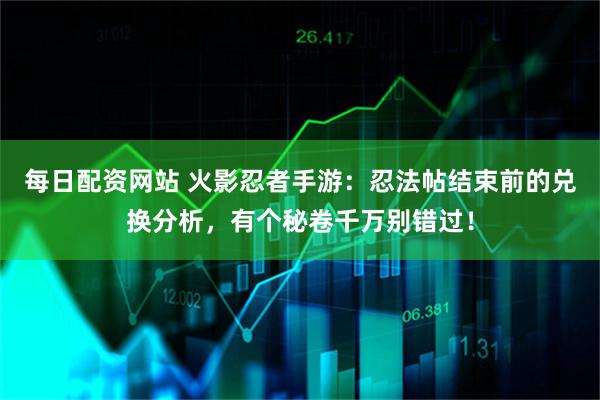 每日配资网站 火影忍者手游：忍法帖结束前的兑换分析，有个秘卷千万别错过！
