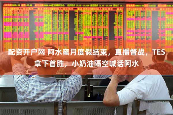 配资开户网 阿水蜜月度假结束，直播督战，TES拿下首胜，小奶油隔空喊话阿水