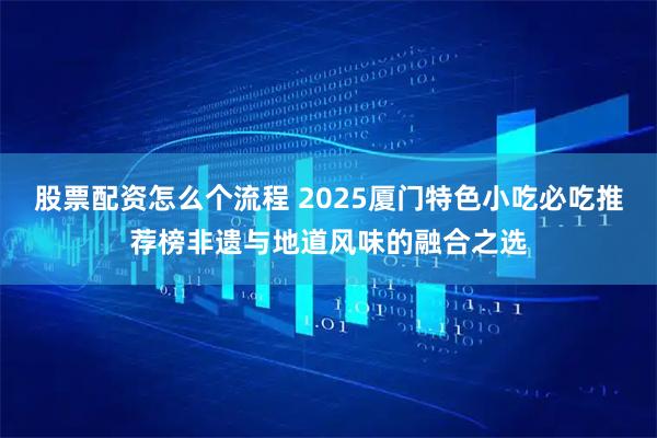 股票配资怎么个流程 2025厦门特色小吃必吃推荐榜非遗与地道风味的融合之选