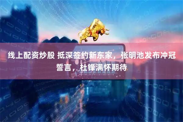 线上配资炒股 抵深签约新东家，张明池发布冲冠誓言，杜锋满怀期待