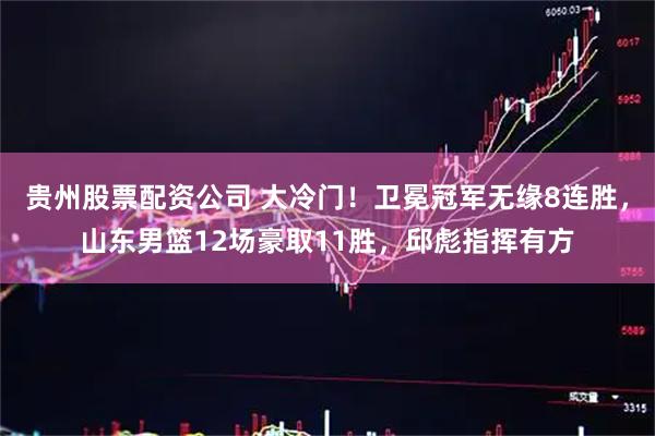 贵州股票配资公司 大冷门！卫冕冠军无缘8连胜，山东男篮12场豪取11胜，邱彪指挥有方