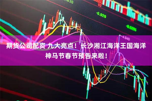 期货公司配资 九大亮点！长沙湘江海洋王国海洋神马节春节预告来啦！