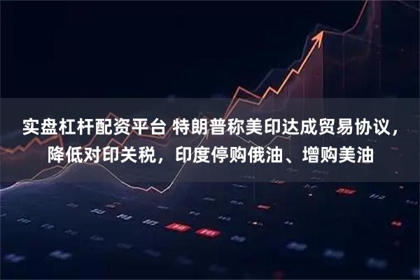 实盘杠杆配资平台 特朗普称美印达成贸易协议，降低对印关税，印度停购俄油、增购美油
