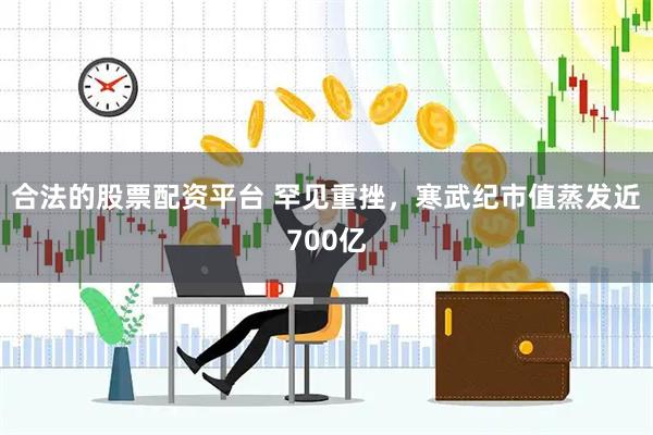 合法的股票配资平台 罕见重挫，寒武纪市值蒸发近700亿