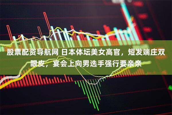 股票配资导航网 日本体坛美女高官，短发端庄双眼皮，宴会上向男选手强行要亲亲