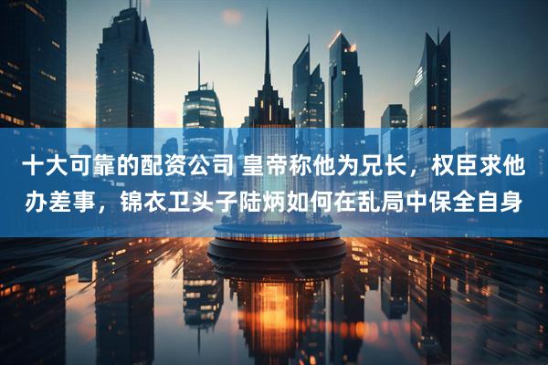 十大可靠的配资公司 皇帝称他为兄长，权臣求他办差事，锦衣卫头子陆炳如何在乱局中保全自身