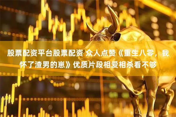 股票配资平台股票配资 众人点赞《重生八零，我怀了渣男的崽》优质片段相爱相杀看不够