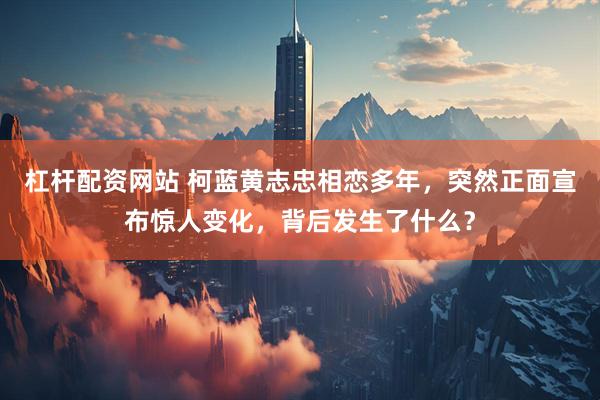 杠杆配资网站 柯蓝黄志忠相恋多年，突然正面宣布惊人变化，背后发生了什么？