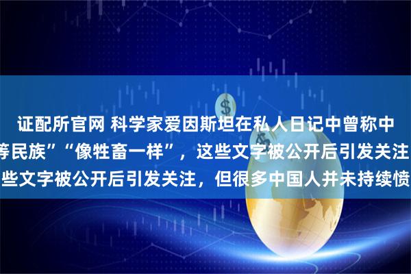 证配所官网 科学家爱因斯坦在私人日记中曾称中国人“智力低下”“劣等民族”“像牲畜一样”，这些文字被公开后引发关注，但很多中国人并未持续愤怒