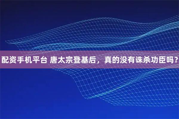 配资手机平台 唐太宗登基后，真的没有诛杀功臣吗？