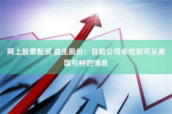 网上股票配资 益生股份：目前公司未收到可从美国引种的消息