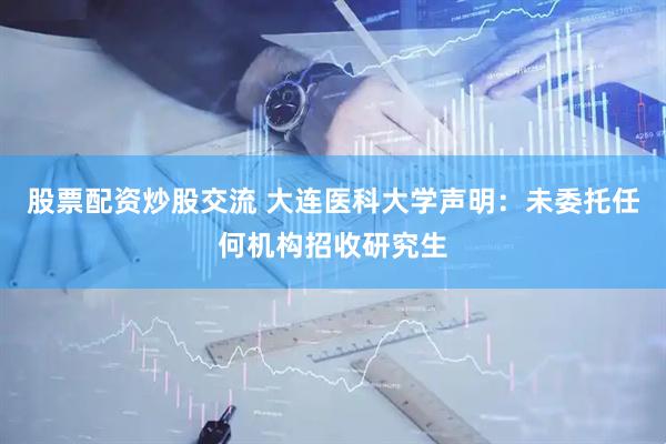 股票配资炒股交流 大连医科大学声明：未委托任何机构招收研究生