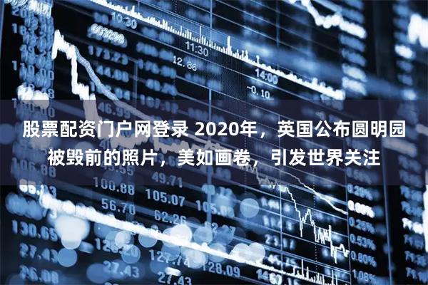 股票配资门户网登录 2020年，英国公布圆明园被毁前的照片，美如画卷，引发世界关注