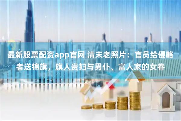 最新股票配资app官网 清末老照片：官员给侵略者送锦旗，旗人贵妇与男仆、富人家的女眷