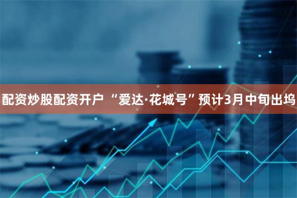 配资炒股配资开户 “爱达·花城号”预计3月中旬出坞