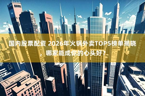 国内股票配资 2026年火锅外卖TOP5榜单揭晓，哪家能成你的心头好？