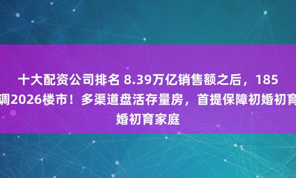 十大配资公司排名 8.39万亿销售额之后，185字定调2026楼市！多渠道盘活存量房，首提保障初婚初育家庭