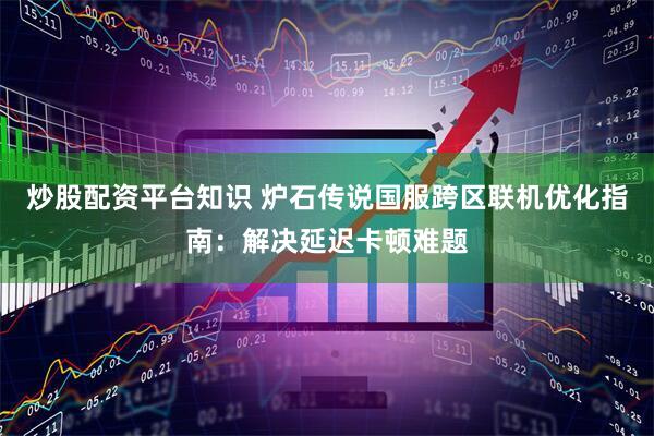 炒股配资平台知识 炉石传说国服跨区联机优化指南：解决延迟卡顿难题