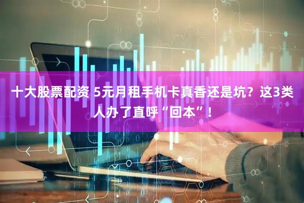 十大股票配资 5元月租手机卡真香还是坑？这3类人办了直呼“回本”！