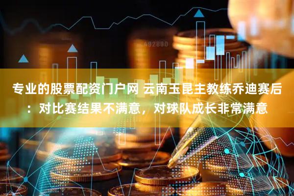 专业的股票配资门户网 云南玉昆主教练乔迪赛后：对比赛结果不满意，对球队成长非常满意