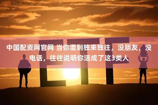 中国配资网官网 当你混到独来独往，没朋友，没电话，往往说明你活成了这3类人