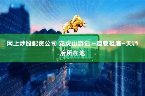 网上炒股配资公司 龙虎山游记 —道教祖庭—天师府所在地