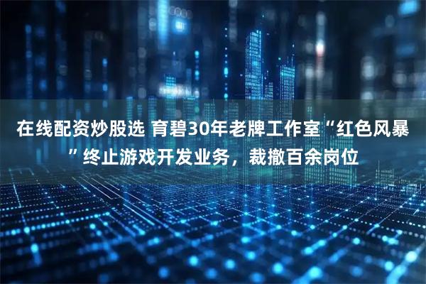 在线配资炒股选 育碧30年老牌工作室“红色风暴”终止游戏开发业务，裁撤百余岗位