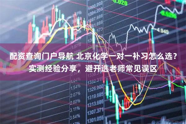 配资查询门户导航 北京化学一对一补习怎么选？实测经验分享，避开选老师常见误区