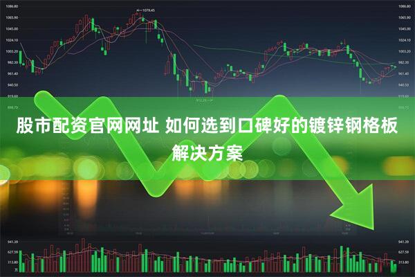 股市配资官网网址 如何选到口碑好的镀锌钢格板解决方案
